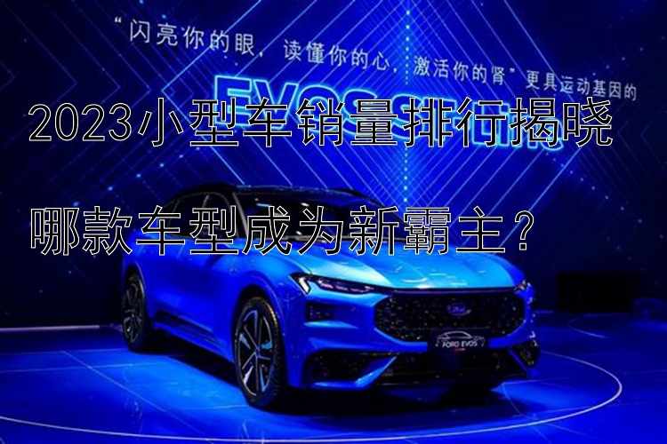 2023小型车销量排行揭晓  哪款车型成为新霸主？