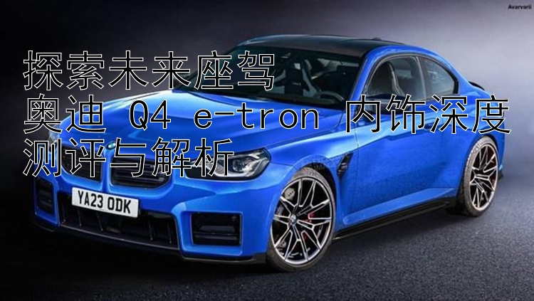 探索未来座驾  奥迪 Q4 e-tron 内饰深度测评与解析