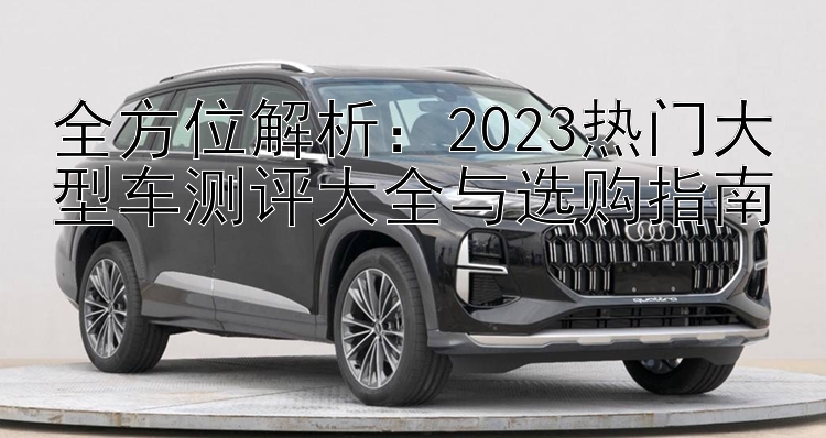 全方位解析：2023热门大型车测评大全与选购指南