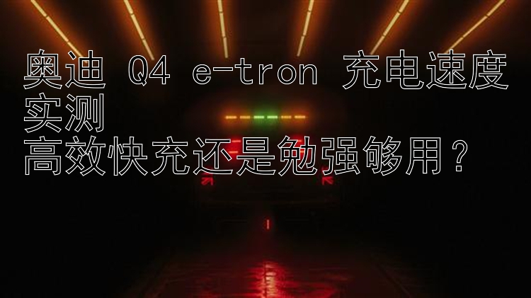 奥迪 Q4 e-tron 充电速度实测  高效快充还是勉强够用？