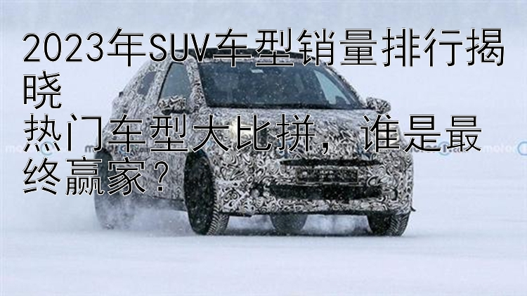 2023年SUV车型销量排行揭晓  热门车型大比拼，谁是最终赢家？