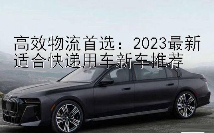 高效物流首选：2023最新适合快递用车新车推荐