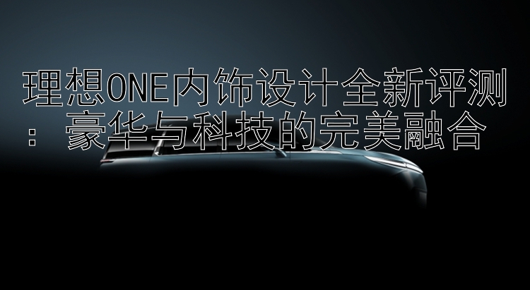 理想ONE内饰设计全新评测：豪华与科技的完美融合