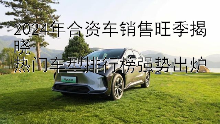 2024年合资车销售旺季揭晓  热门车型排行榜强势出炉