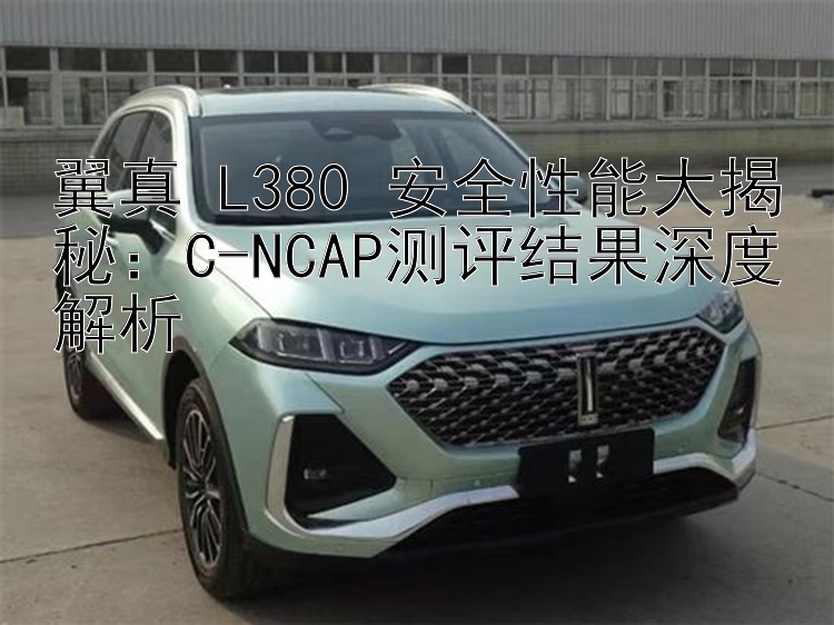 翼真 L380 安全性能大揭秘：C-NCAP测评结果深度解析