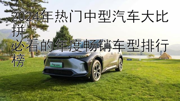 2024年热门中型汽车大比拼  必看的年度畅销车型排行榜