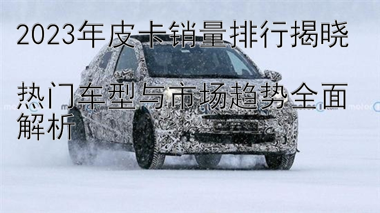 2023年皮卡销量排行揭晓  热门车型与市场趋势全面解析