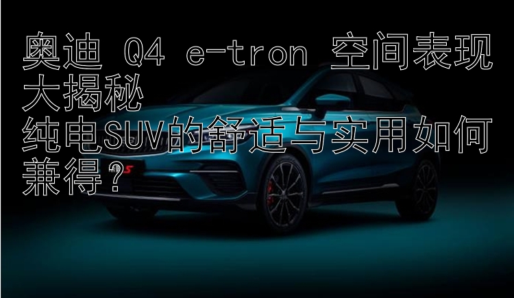 奥迪 Q4 e-tron 空间表现大揭秘  纯电SUV的舒适与实用如何兼得？