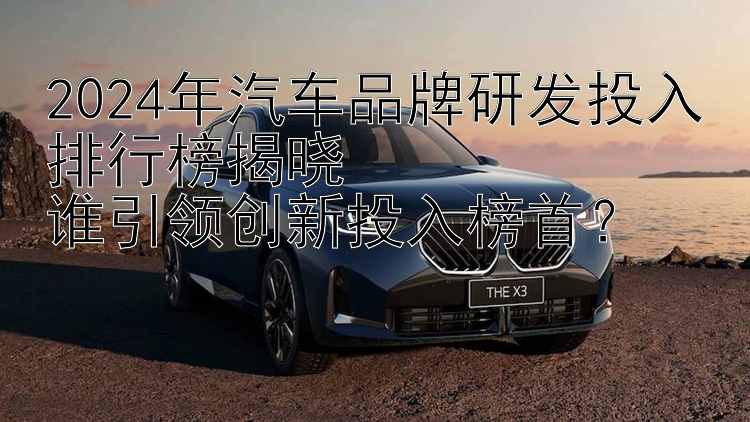 2024年汽车品牌研发投入排行榜揭晓  谁引领创新投入榜首？