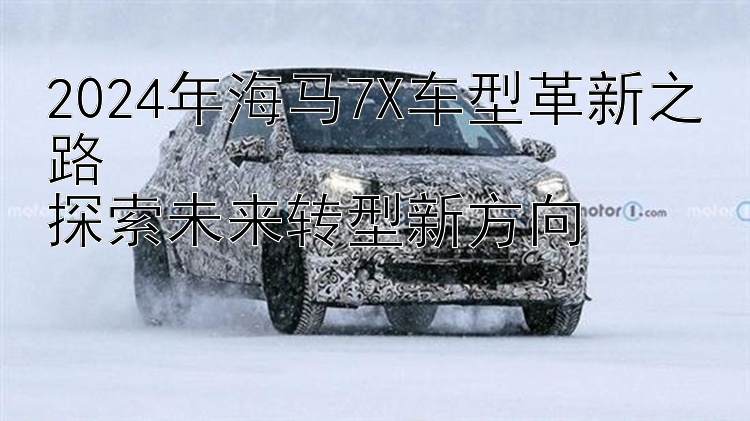 2024年海马7X车型革新之路  探索未来转型新方向