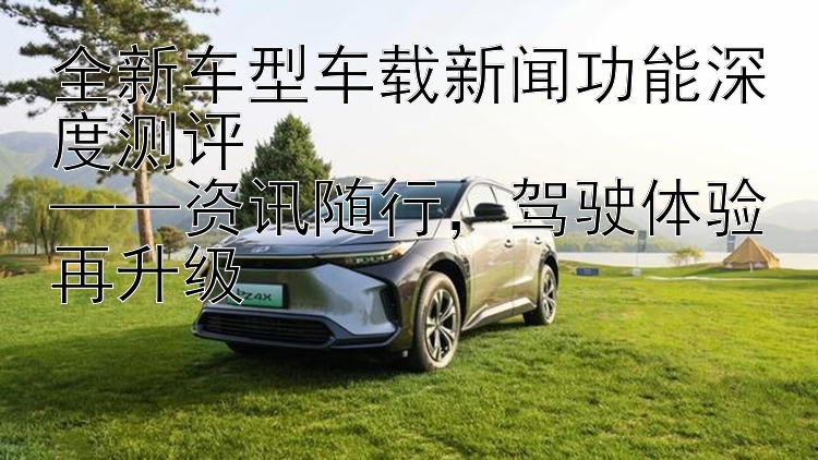 全新车型车载新闻功能深度测评  ——资讯随行  驾驶体验再升级