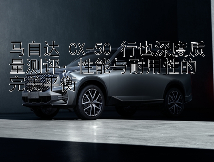 马自达 CX-50 行也深度质量测评：性能与耐用性的完美平衡