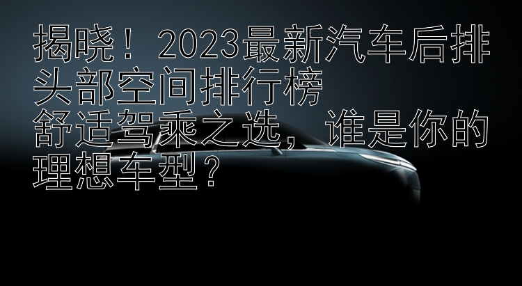 揭晓！2023最新汽车后排头部空间排行榜  舒适驾乘之选，谁是你的理想车型？