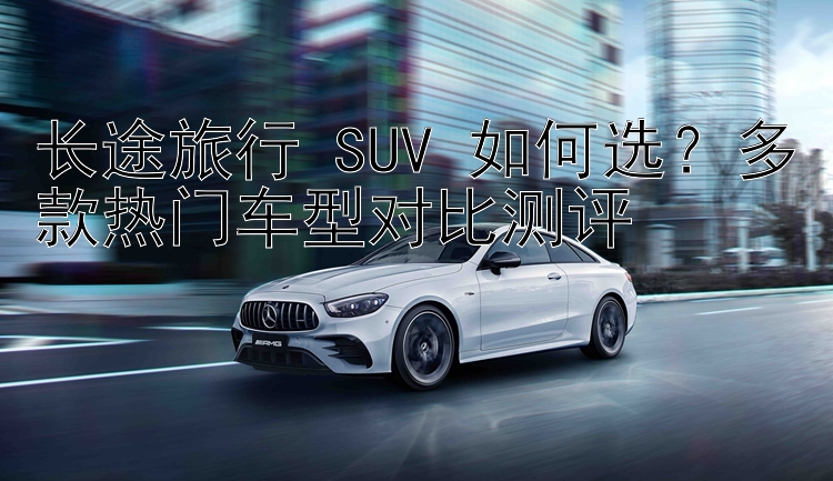 长途旅行 SUV 如何选？多款热门车型对比测评