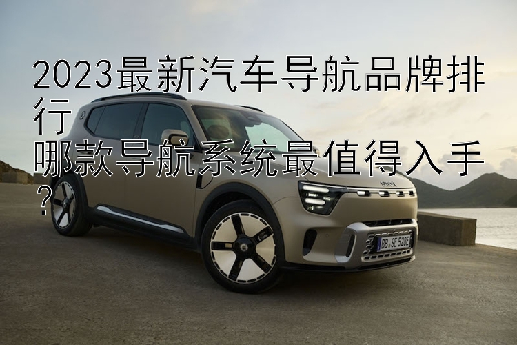 2023最新汽车导航品牌排行  哪款导航系统最值得入手？