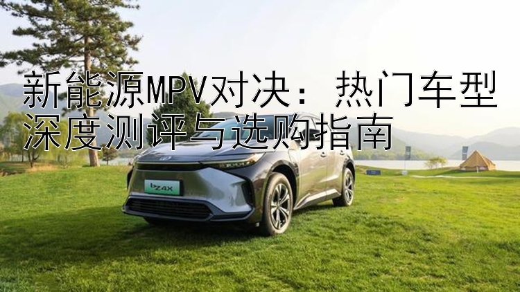 新能源MPV对决：热门车型深度测评与选购指南