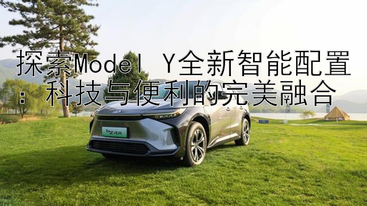 探索Model Y全新智能配置：科技与便利的完美融合