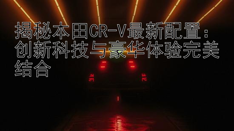 揭秘本田CR-V最新配置：创新科技与豪华体验完美结合