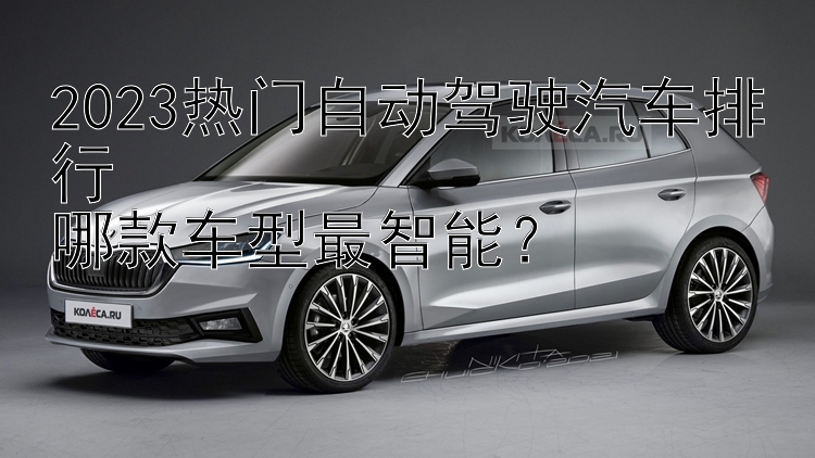 2023热门自动驾驶汽车排行  哪款车型最智能？