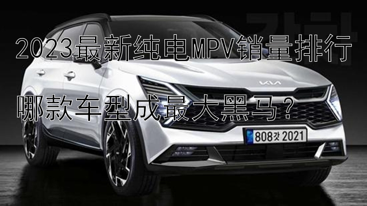 2023最新纯电MPV销量排行  哪款车型成最大黑马？