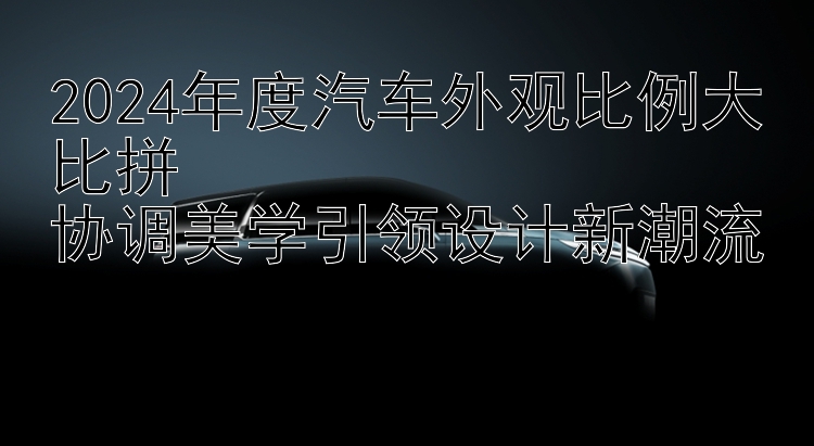 2024年度汽车外观比例大比拼  协调美学引领设计新潮流