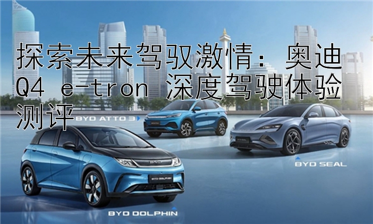 探索未来驾驭激情：奥迪 Q4 e-tron 深度驾驶体验测评