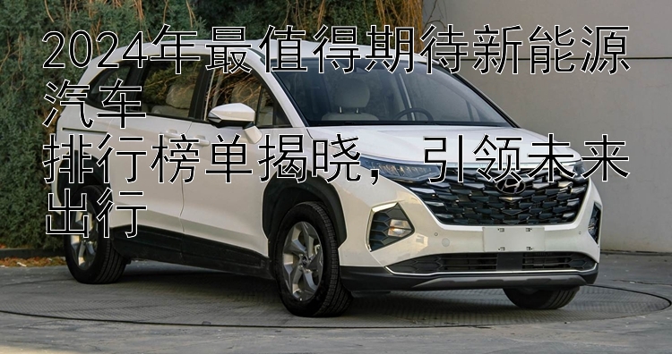 2024年最值得期待新能源汽车  排行榜单揭晓，引领未来出行