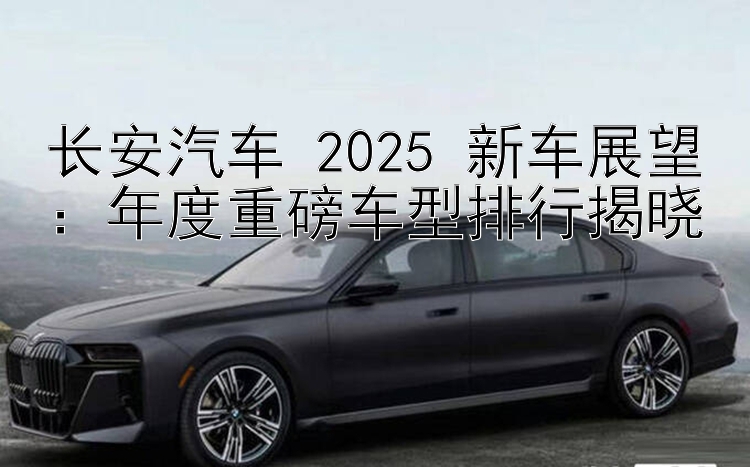 长安汽车 2025 新车展望：年度重磅车型排行揭晓