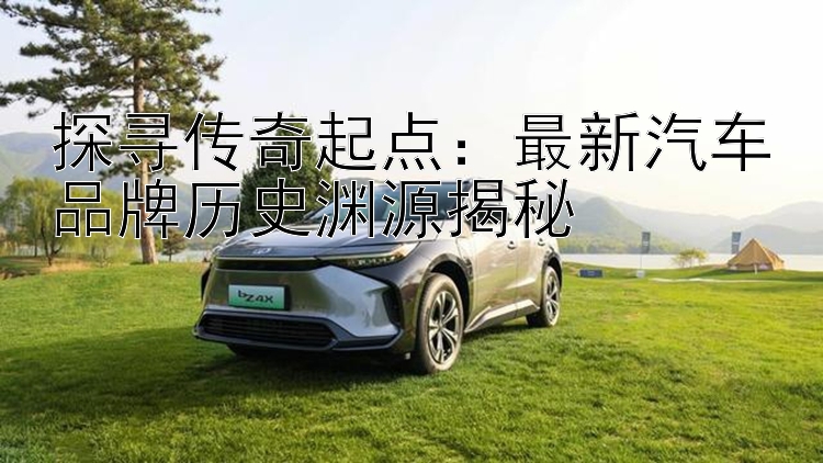 探寻传奇起点：最新汽车品牌历史渊源揭秘