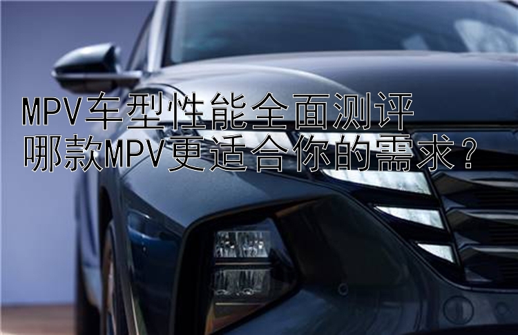 MPV车型性能全面测评  哪款MPV更适合你的需求？