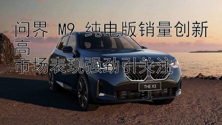 问界 M9 纯电版销量创新高  市场表现强劲引关注