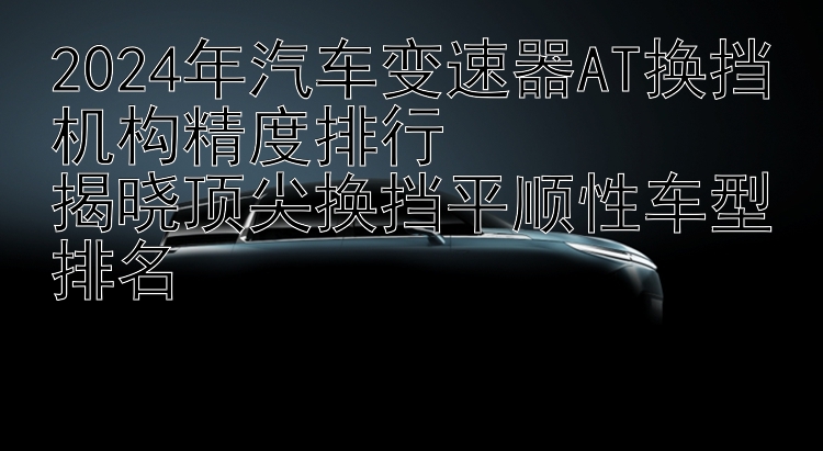 2024年汽车变速器AT换挡机构精度排行  揭晓顶尖换挡平顺性车型排名