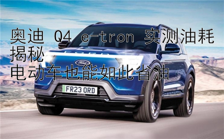 奥迪 Q4 e-tron 实测油耗揭秘  电动车也能如此省油