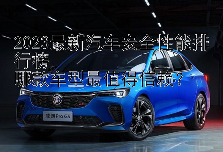 2023最新汽车安全性能排行榜  哪款车型最值得信赖？