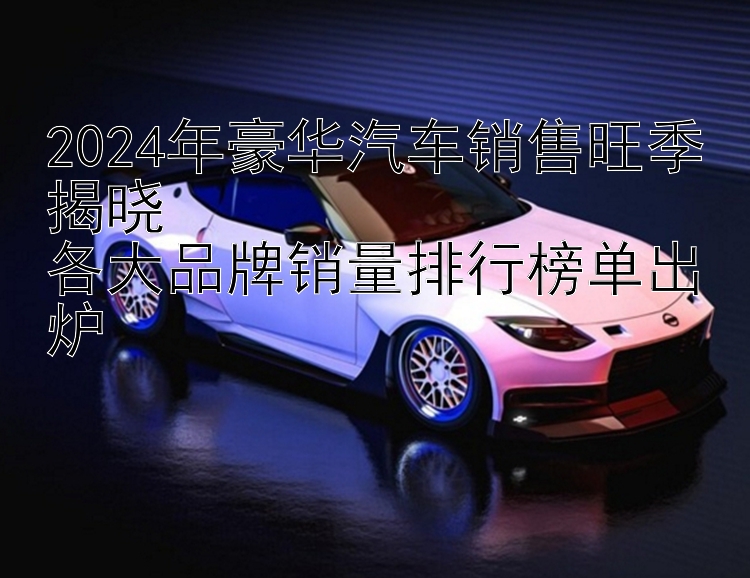 2024年豪华汽车销售旺季揭晓  各大品牌销量排行榜单出炉