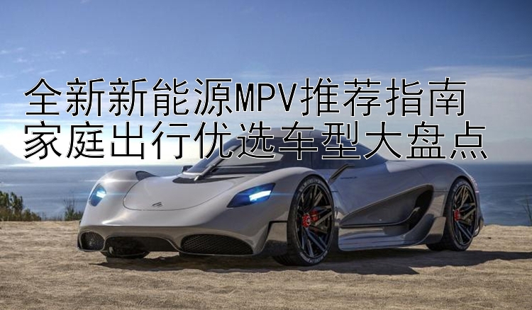 全新新能源MPV推荐指南  家庭出行优选车型大盘点